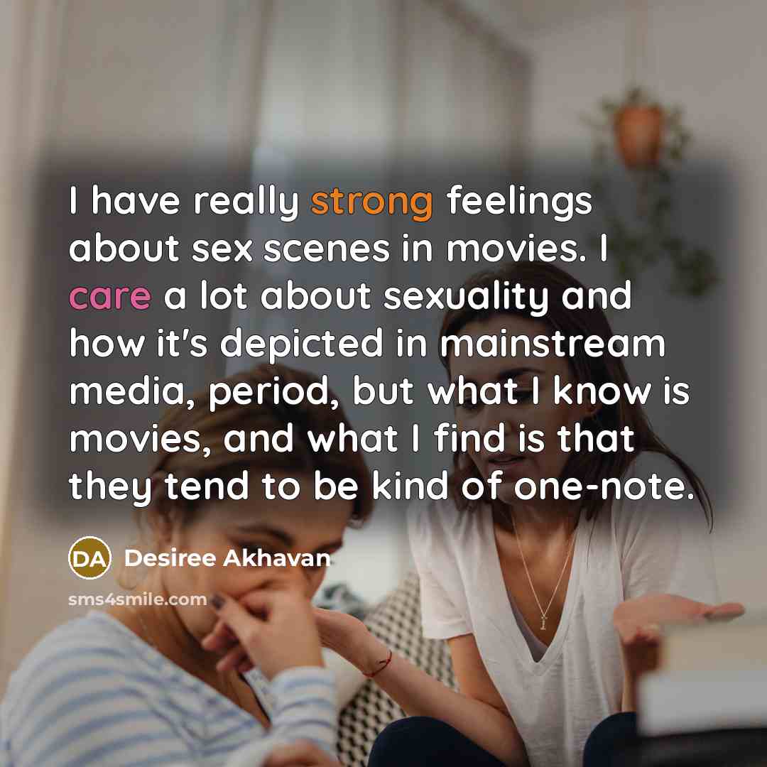 “I have really strong feelings about sex scenes in movies. I care a lot about sexuality and how it's depicted in mainstream media, period, but what I know is movies, and what I find is that they tend to be kind of one-note.” quote by Desiree Akhavan