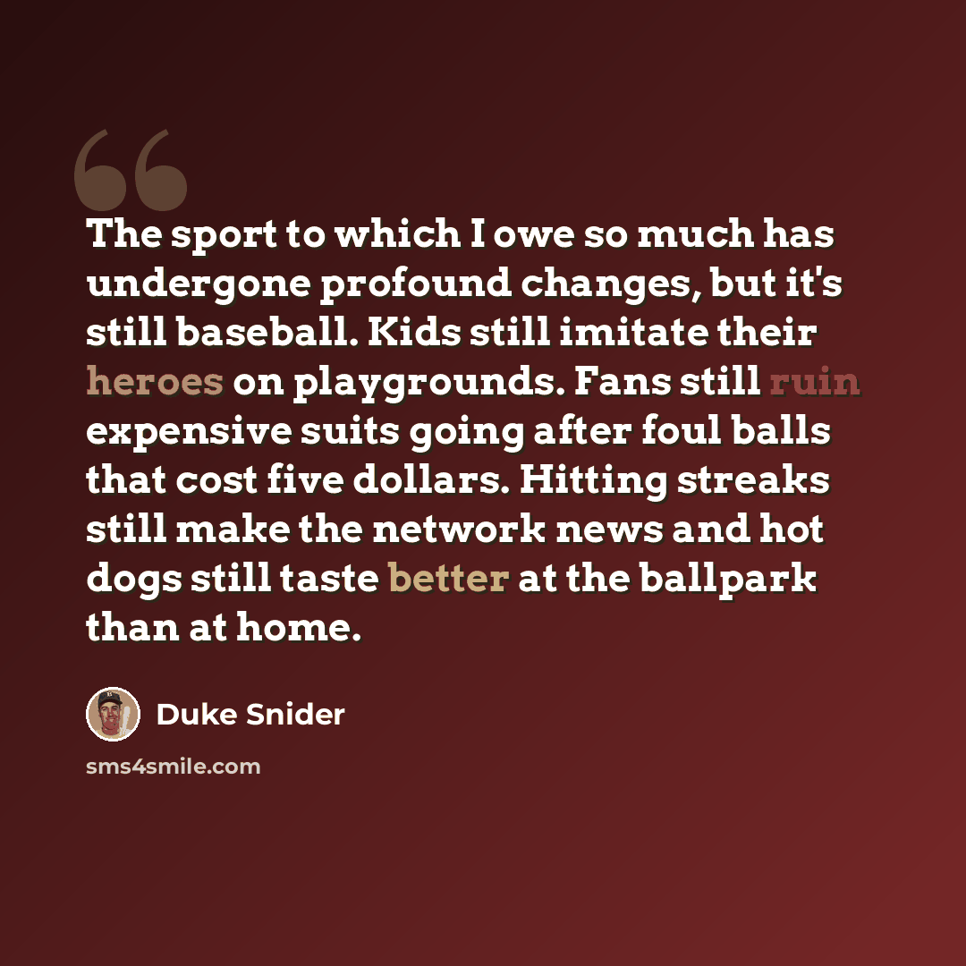 “The sport to which I owe so much has undergone profound changes, but it's still baseball. Kids still imitate their heroes on playgrounds. Fans still ruin expensive suits going after foul balls that cost five dollars. Hitting streaks still make the network news and hot dogs still taste better at…” quote by Duke Snider