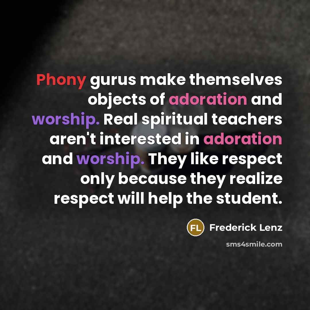 “Phony gurus make themselves objects of adoration and worship. Real spiritual teachers aren't interested in adoration and worship. They like respect only because they realize respect will help the student.” quote by Frederick Lenz