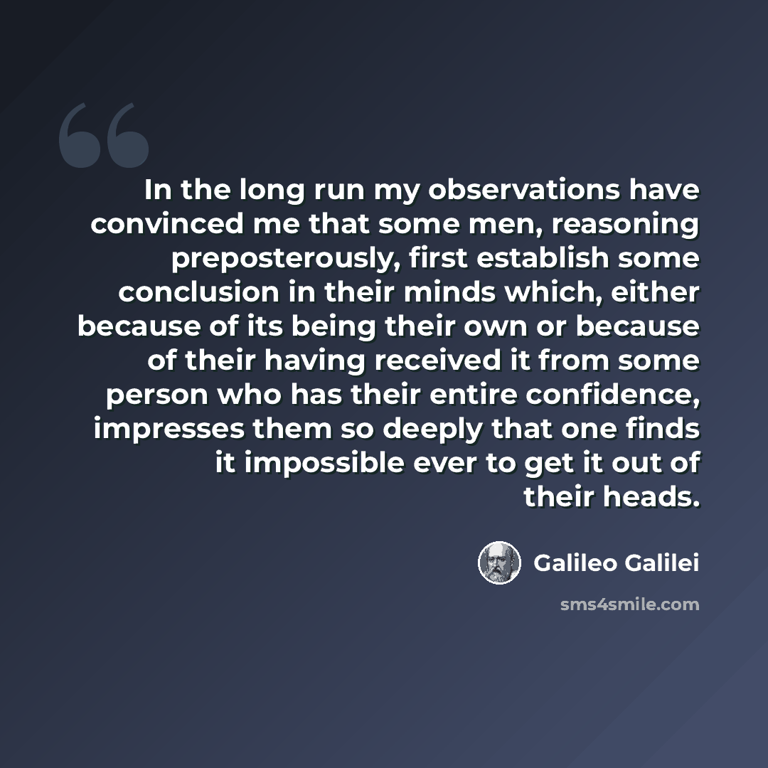 “In the long run my observations have convinced me that some men, reasoning preposterously, first establish some conclusion in their minds which, either because of its being their own or because of their having received it from some person who has their entire confidence, impresses them so deeply…” quote by Galileo Galilei