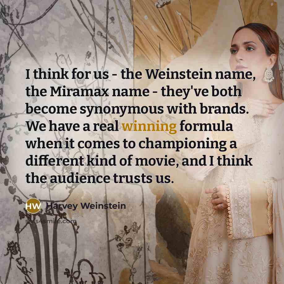 “I think for us - the Weinstein name, the Miramax name - they've both become synonymous with brands. We have a real winning formula when it comes to championing a different kind of movie, and I think the audience trusts us.” quote by Harvey Weinstein