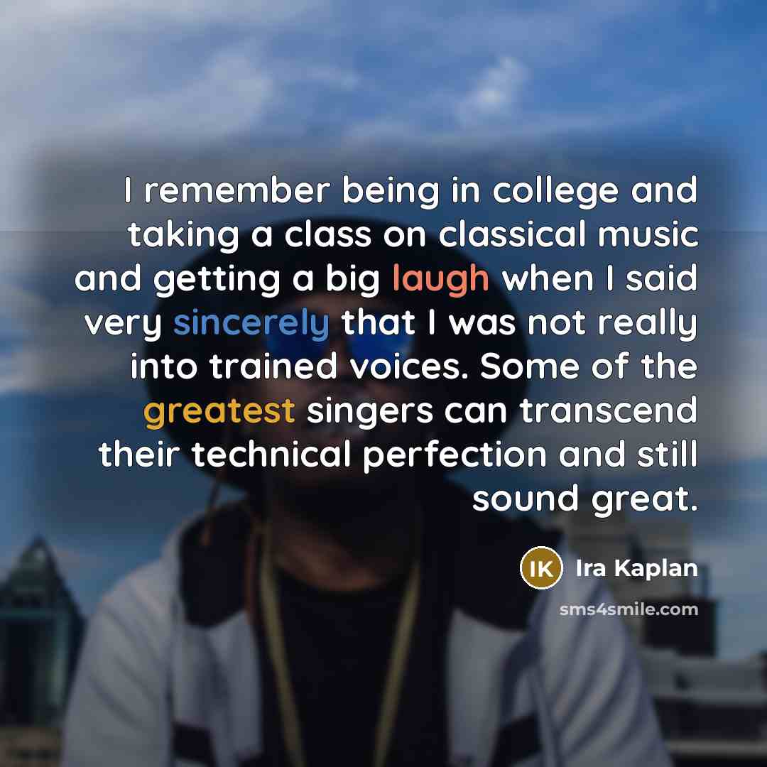 “I remember being in college and taking a class on classical music and getting a big laugh when I said very sincerely that I was not really into trained voices. Some of the greatest singers can transcend their technical perfection and still sound great.” quote by Ira Kaplan