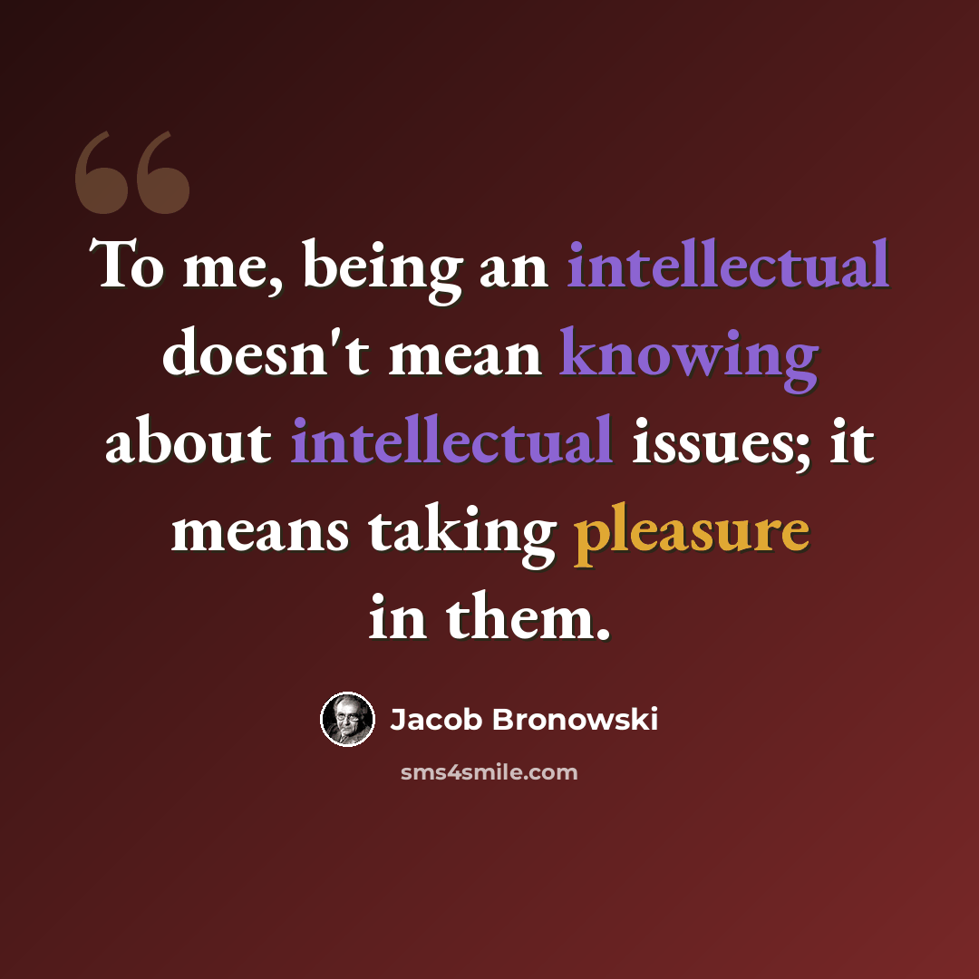 “To me, being an intellectual doesn't mean knowing about intellectual issues; it means taking pleasure in them.” quote by Jacob Bronowski