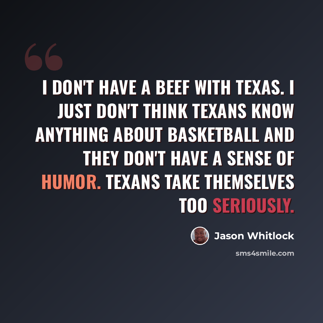 “I don't have a beef with Texas. I just don't think Texans know anything about basketball and they don't have a sense of humor. Texans take themselves too seriously.” quote by Jason Whitlock