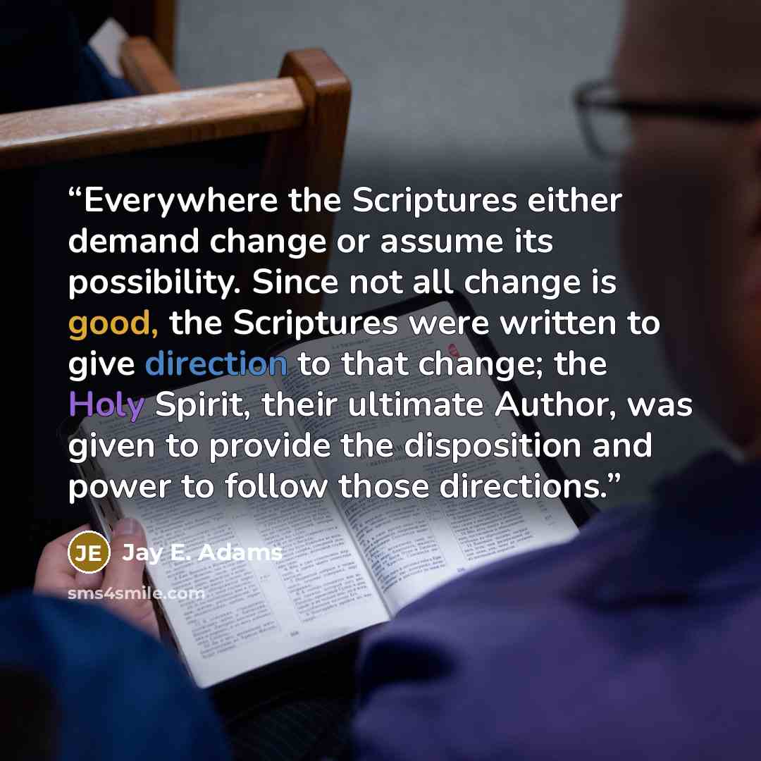 “Everywhere the Scriptures either demand change or assume its possibility. Since not all change is good, the Scriptures were written to give direction to that change; the Holy Spirit, their ultimate Author, was given to provide the disposition and power to follow those directions.” quote by Jay E. Adams