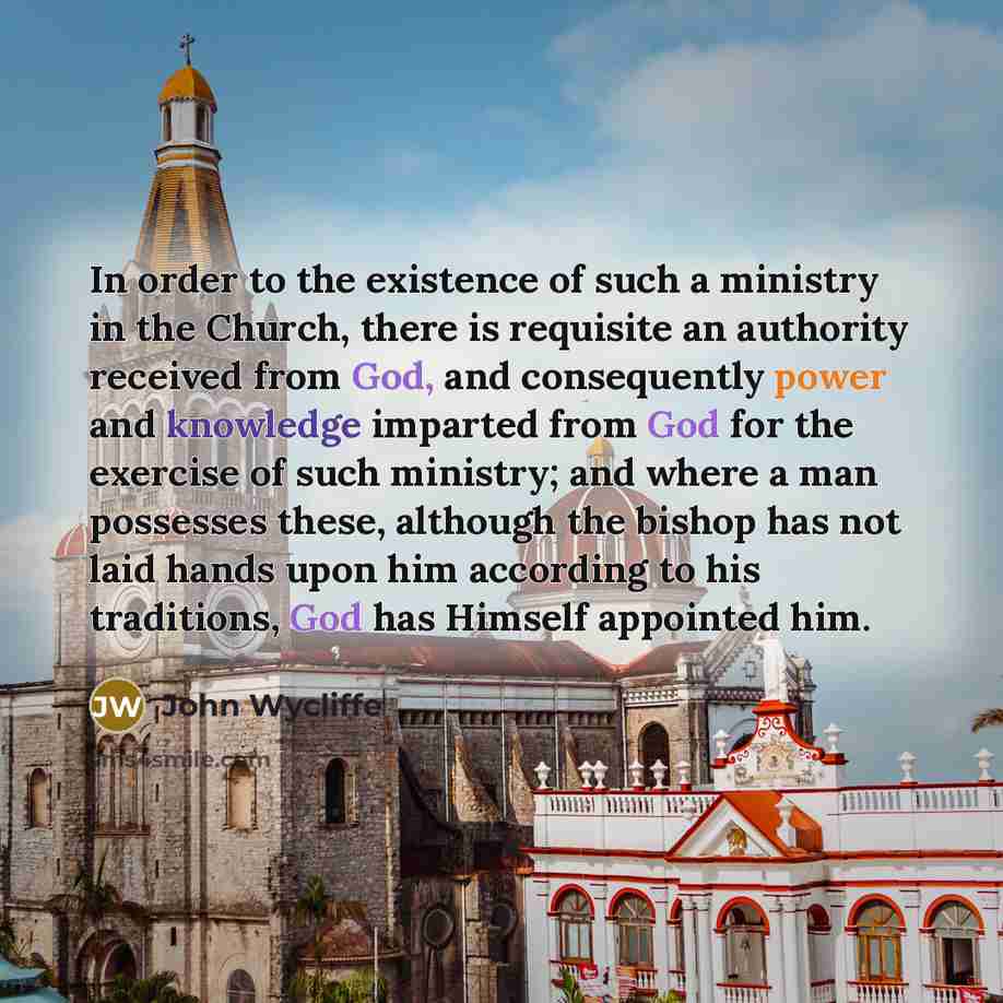 “In order to the existence of such a ministry in the Church, there is requisite an authority received from God, and consequently power and knowledge imparted from God for the exercise of such ministry; and where a man possesses these, although the bishop has not laid hands upon him according to his…” quote by John Wycliffe