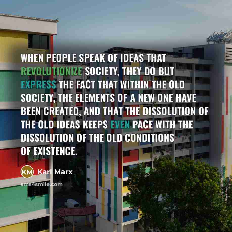 “When people speak of ideas that revolutionize society, they do but express the fact that within the old society, the elements of a new one have been created, and that the dissolution of the old ideas keeps even pace with the dissolution of the old conditions of existence.” quote by Karl Marx