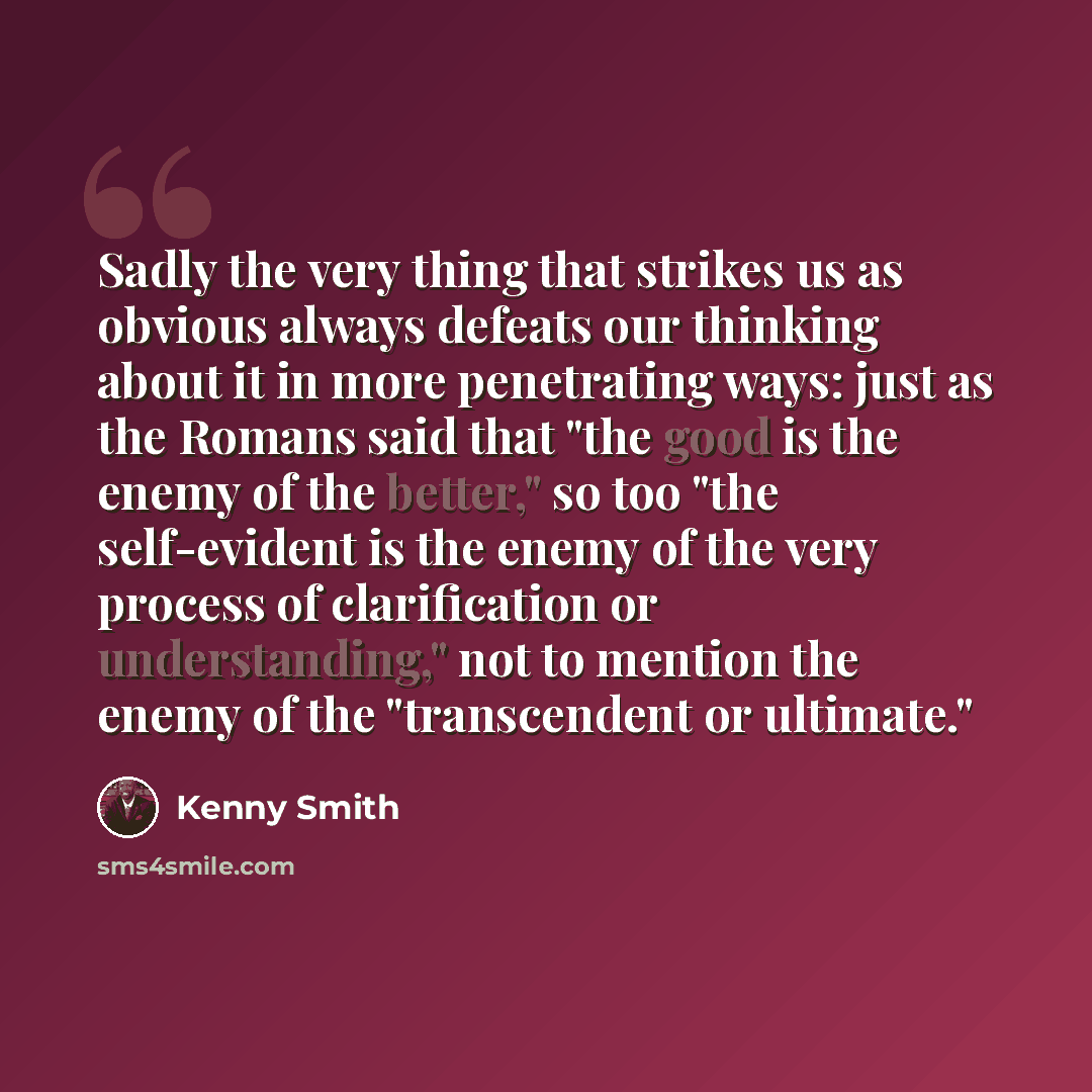 “Sadly the very thing that strikes us as obvious always defeats our thinking about it in more penetrating ways: just as the Romans said that "the good is the enemy of the better," so too "the self-evident is the enemy of the very process of clarification or understanding," not to mention the enemy…” quote by Kenny Smith