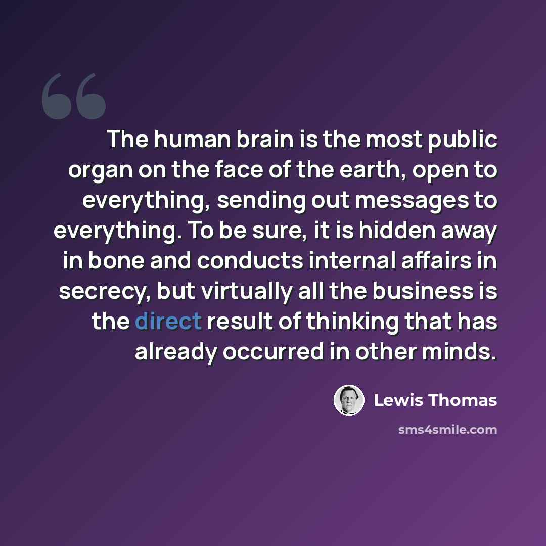 “The human brain is the most public organ on the face of the earth, open to everything, sending out messages to everything. To be sure, it is hidden away in bone and conducts internal affairs in secrecy, but virtually all the business is the direct result of thinking that has already occurred in…” quote by Lewis Thomas