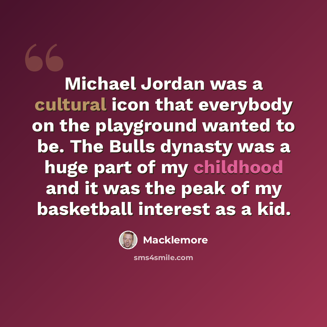 “Michael Jordan was a cultural icon that everybody on the playground wanted to be. The Bulls dynasty was a huge part of my childhood and it was the peak of my basketball interest as a kid.” quote by Macklemore