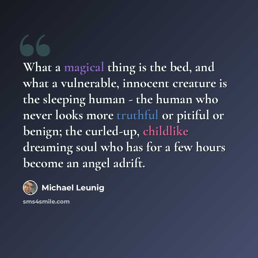 “What a magical thing is the bed, and what a vulnerable, innocent creature is the sleeping human - the human who never looks more truthful or pitiful or benign; the curled-up, childlike dreaming soul who has for a few hours become an angel adrift.” quote by Michael Leunig