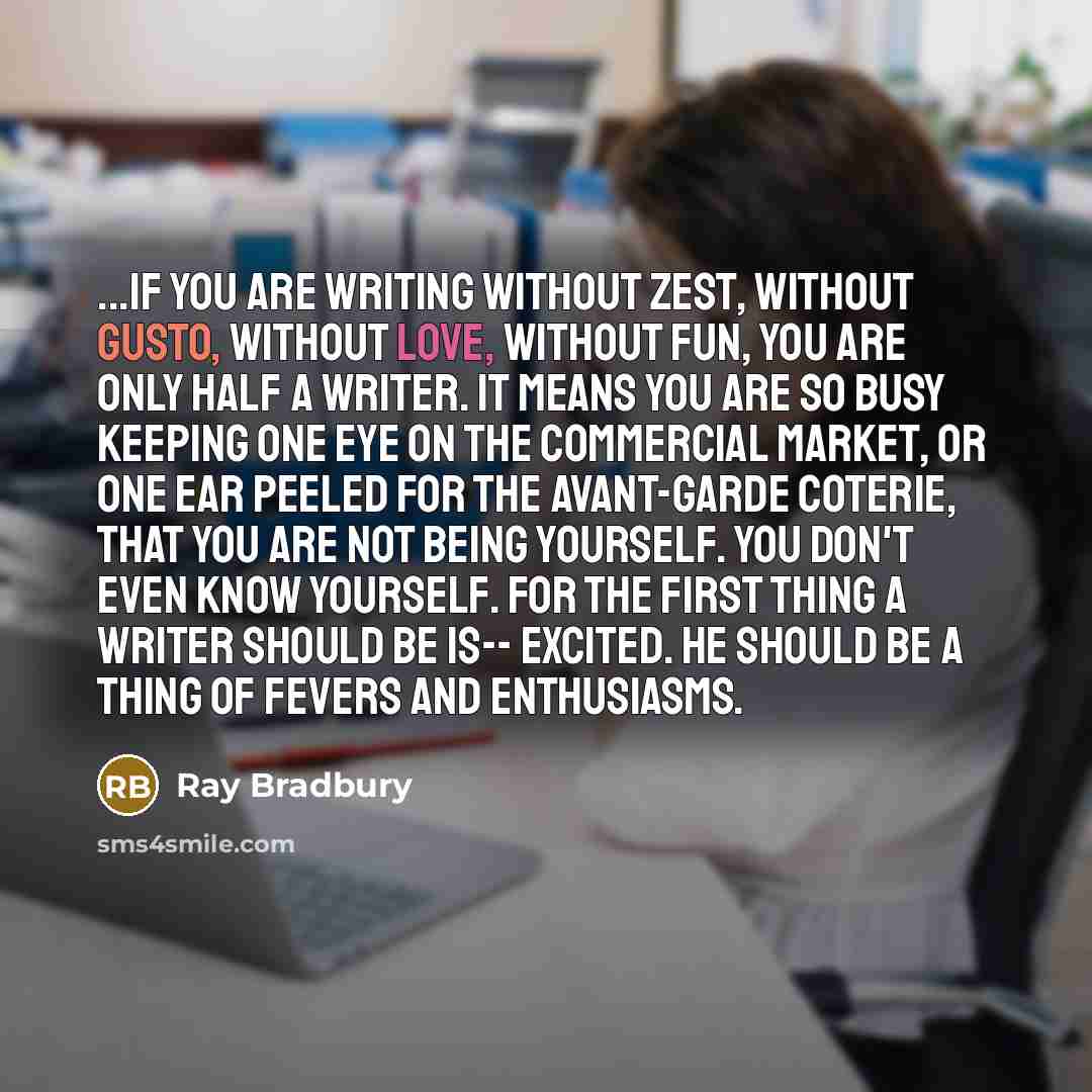 “...if you are writing without zest, without gusto, without love, without fun, you are only half a writer. It means you are so busy keeping one eye on the commercial market, or one ear peeled for the avant-garde coterie, that you are not being yourself. You don't even know yourself. For the first…” quote by Ray Bradbury