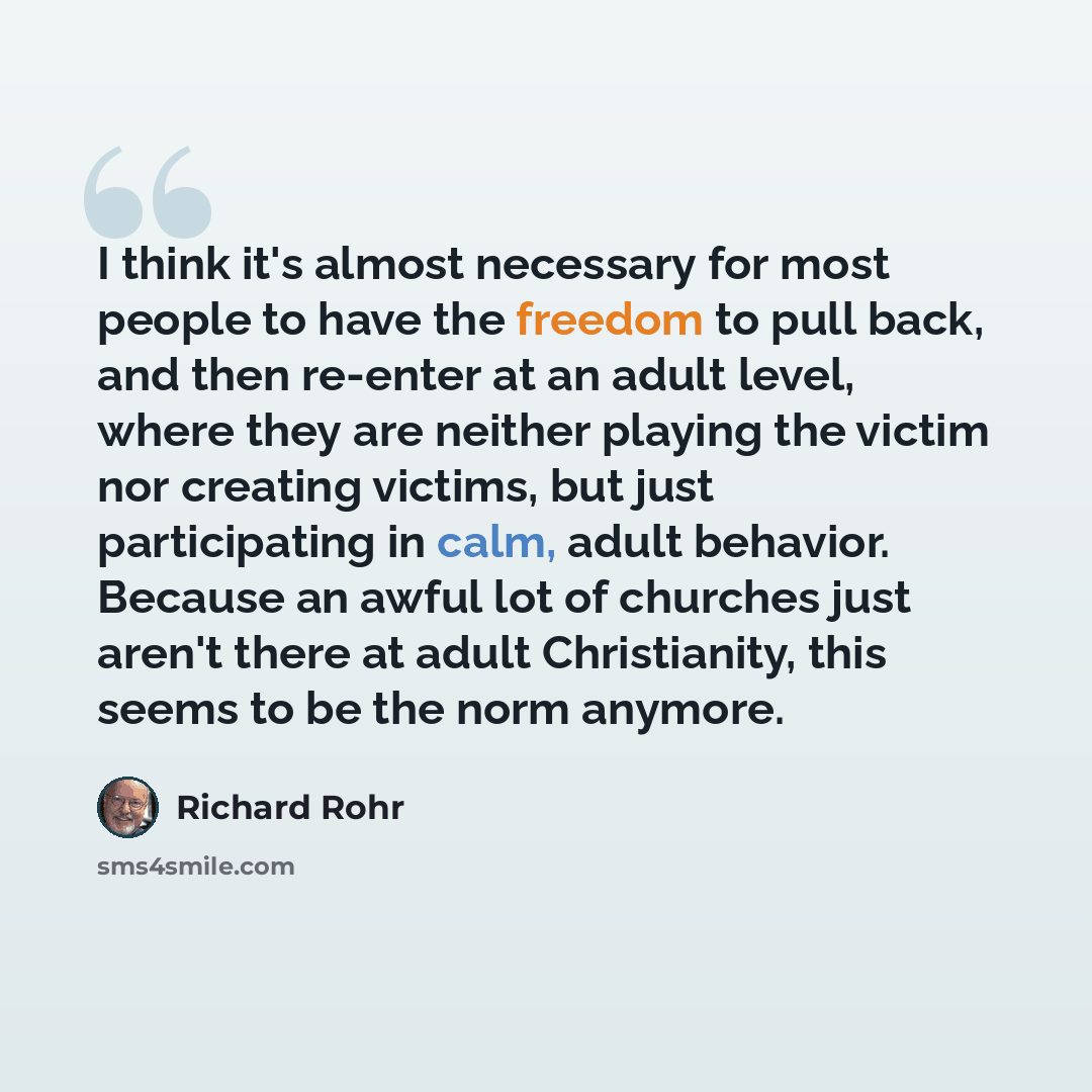 “I think it's almost necessary for most people to have the freedom to pull back, and then re-enter at an adult level, where they are neither playing the victim nor creating victims, but just participating in calm, adult behavior. Because an awful lot of churches just aren't there at adult…” quote by Richard Rohr