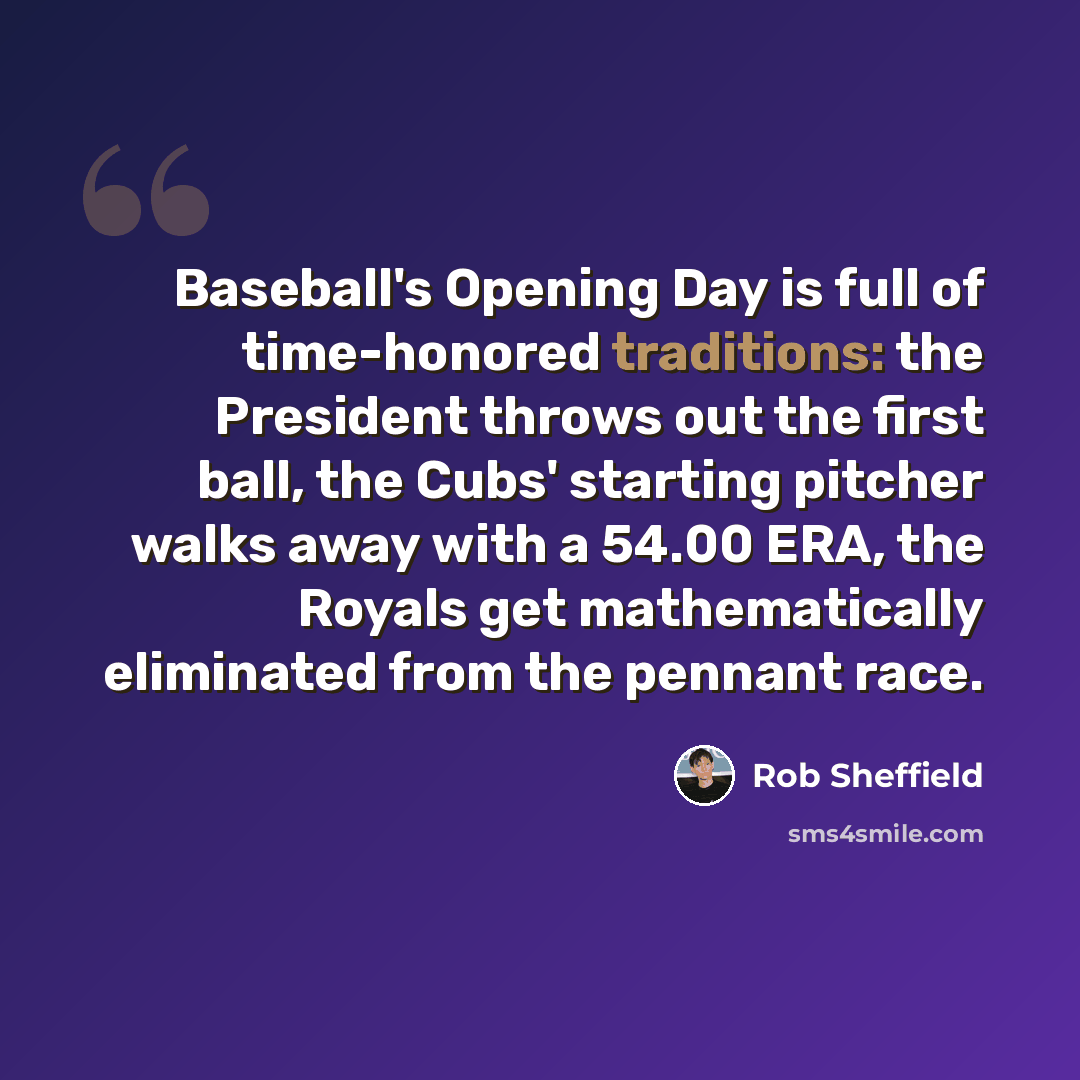 “Baseball's Opening Day is full of time-honored traditions: the President throws out the first ball, the Cubs' starting pitcher walks away with a 54.00 ERA, the Royals get mathematically eliminated from the pennant race.” quote by Rob Sheffield