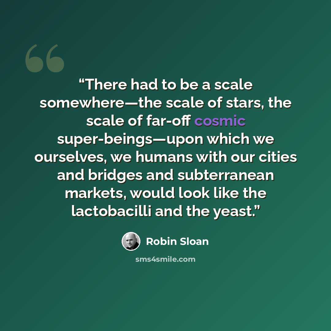 “There had to be a scale somewhere—the scale of stars, the scale of far-off cosmic super-beings—upon which we ourselves, we humans with our cities and bridges and subterranean markets, would look like the lactobacilli and the yeast.” quote by Robin Sloan