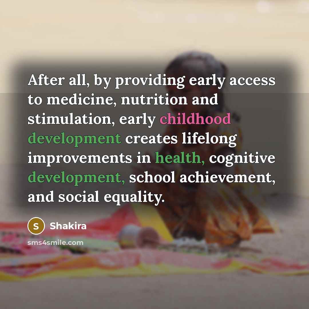 “After all, by providing early access to medicine, nutrition and stimulation, early childhood development creates lifelong improvements in health, cognitive development, school achievement, and social equality.” quote by Shakira