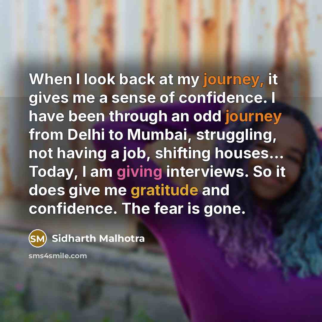 “When I look back at my journey, it gives me a sense of confidence. I have been through an odd journey from Delhi to Mumbai, struggling, not having a job, shifting houses... Today, I am giving interviews. So it does give me gratitude and confidence. The fear is gone.” quote by Sidharth Malhotra
