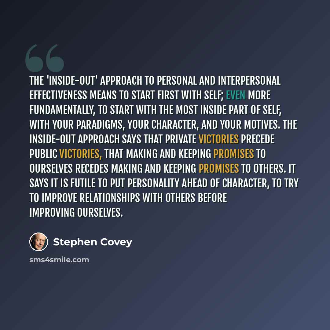 “The 'Inside-Out' approach to personal and interpersonal effectiveness means to start first with self; even more fundamentally, to start with the most inside part of self, with your paradigms, your character, and your motives. The inside-out approach says that private victories precede public…” quote by Stephen Covey