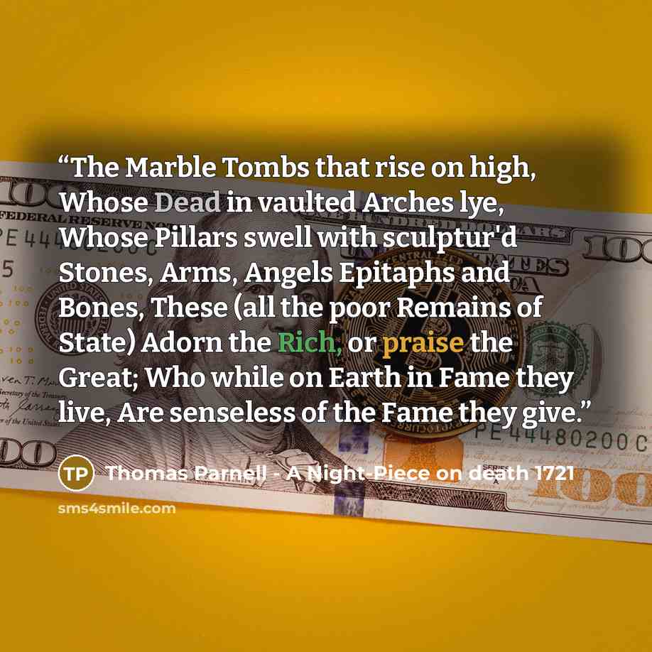 “The Marble Tombs that rise on high, Whose Dead in vaulted Arches lye, Whose Pillars swell with sculptur'd Stones, Arms, Angels Epitaphs and Bones, These (all the poor Remains of State) Adorn the Rich, or praise the Great; Who while on Earth in Fame they live, Are senseless of the Fame they give.” quote by Thomas Parnell - A Night-Piece on death 1721