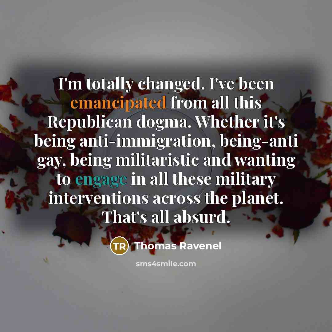 “I'm totally changed. I've been emancipated from all this Republican dogma. Whether it's being anti-immigration, being-anti gay, being militaristic and wanting to engage in all these military interventions across the planet. That's all absurd.” quote by Thomas Ravenel