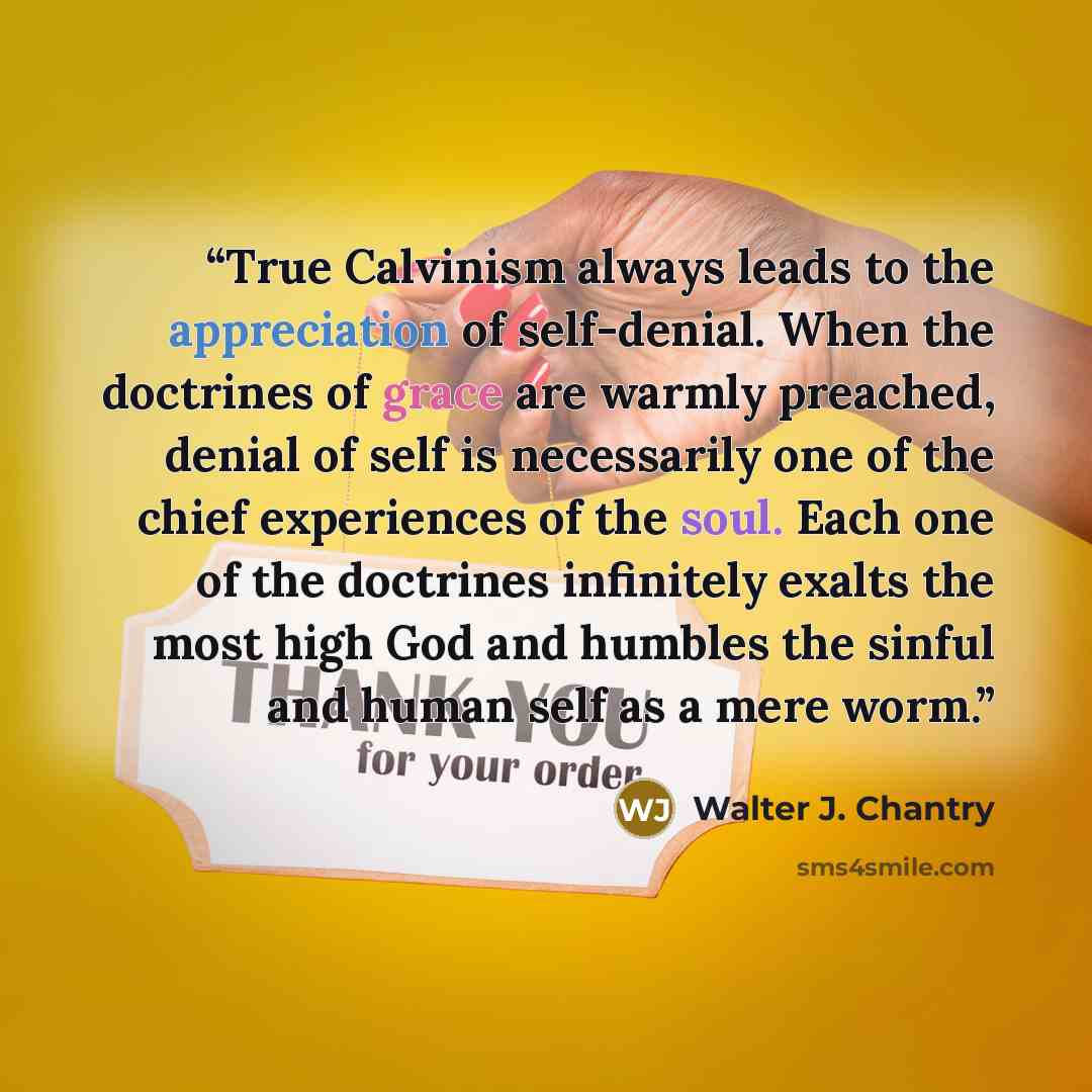 “True Calvinism always leads to the appreciation of self-denial. When the doctrines of grace are warmly preached, denial of self is necessarily one of the chief experiences of the soul. Each one of the doctrines infinitely exalts the most high God and humbles the sinful and human self as a mere worm.” quote by Walter J. Chantry
