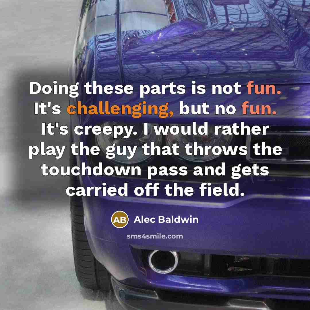 “Doing these parts is not fun. It's challenging, but no fun. It's creepy. I would rather play the guy that throws the touchdown pass and gets carried off the field.” quote by Alec Baldwin
