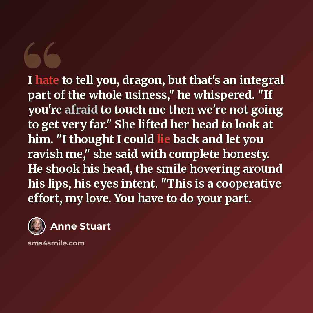 “I hate to tell you, dragon, but that's an integral part of the whole usiness," he whispered. "If you're afraid to touch me then we're not going to get very far." She lifted her head to look at him. "I thought I could lie back and let you ravish me," she said with complete honesty. He shook his…” quote by Anne Stuart