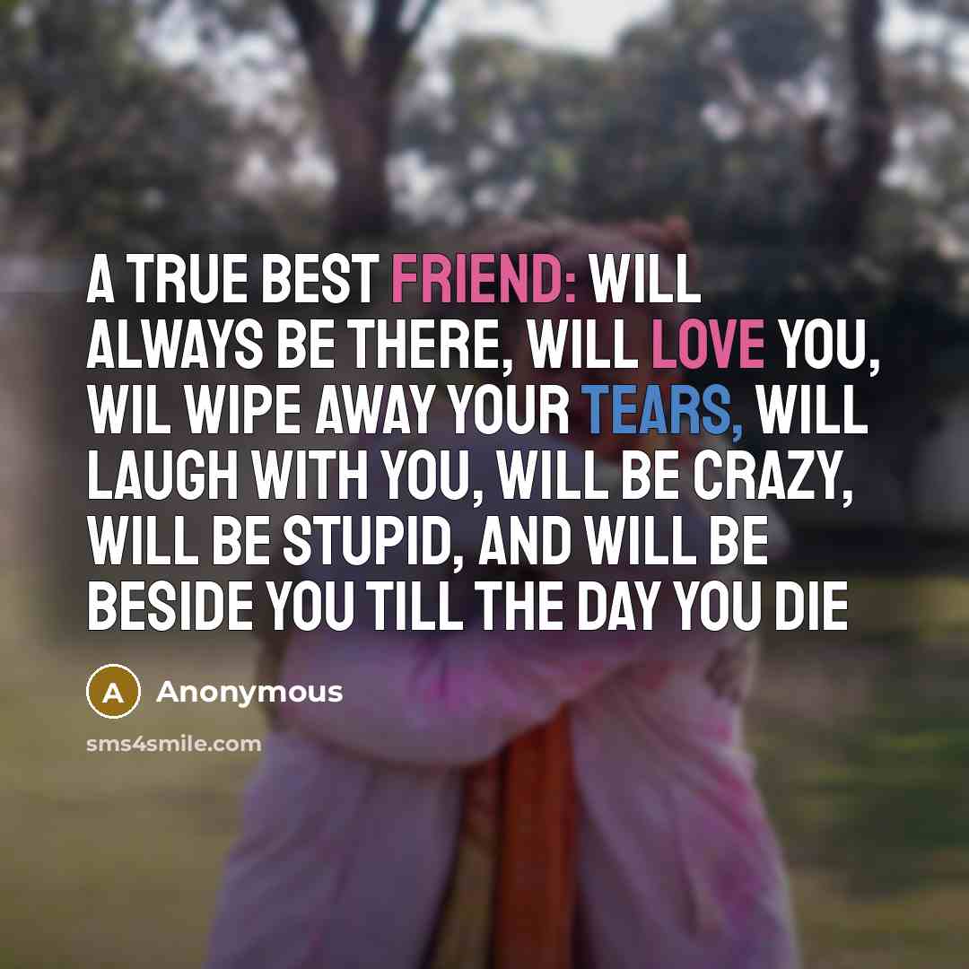 “A true best friend: will always be there, will love you, wil wipe away your tears, will laugh with you, will be crazy, will be stupid, and will be beside you till the day you die” quote by Anonymous