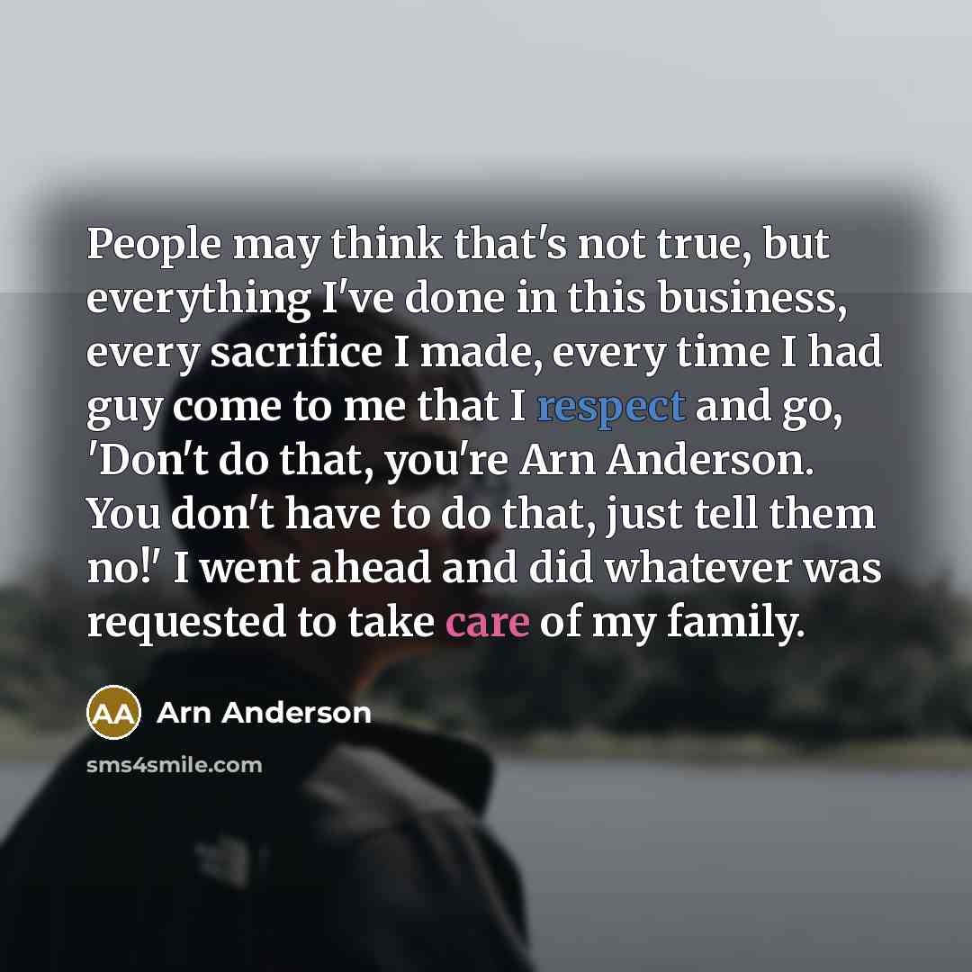 “People may think that's not true, but everything I've done in this business, every sacrifice I made, every time I had guy come to me that I respect and go, 'Don't do that, you're Arn Anderson. You don't have to do that, just tell them no!' I went ahead and did whatever was requested to take care…” quote by Arn Anderson