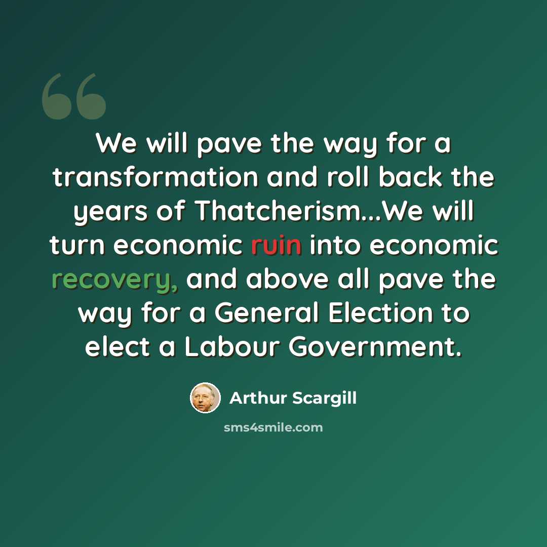 “We will pave the way for a transformation and roll back the years of Thatcherism...We will turn economic ruin into economic recovery, and above all pave the way for a General Election to elect a Labour Government.” quote by Arthur Scargill