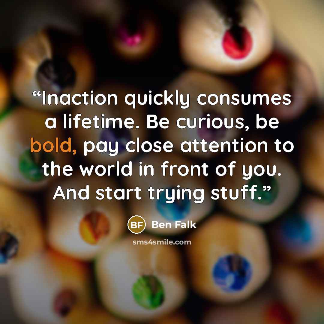 “Inaction quickly consumes a lifetime. Be curious, be bold, pay close attention to the world in front of you. And start trying stuff.” quote by Ben Falk