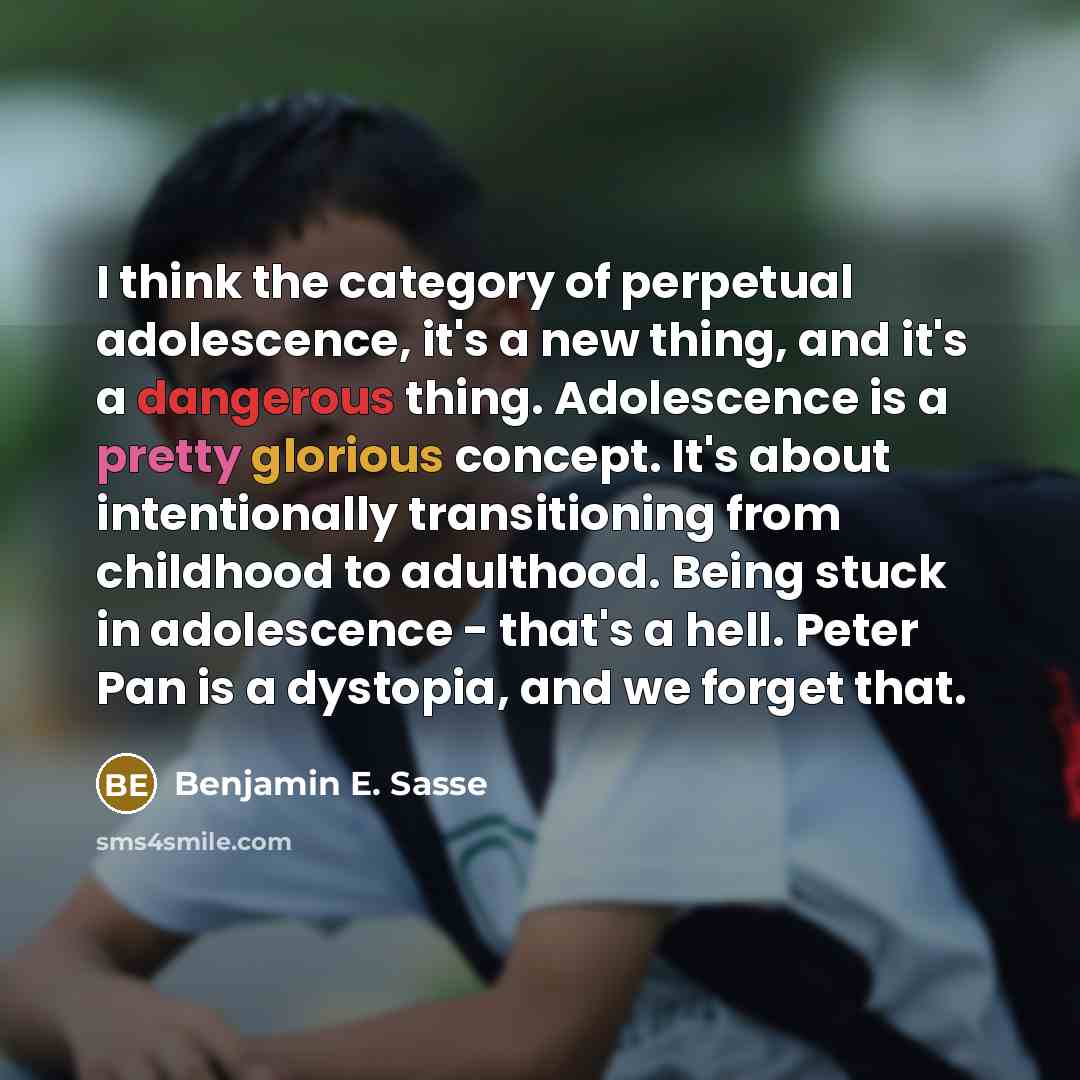 “I think the category of perpetual adolescence, it's a new thing, and it's a dangerous thing. Adolescence is a pretty glorious concept. It's about intentionally transitioning from childhood to adulthood. Being stuck in adolescence - that's a hell. Peter Pan is a dystopia, and we forget that.” quote by Benjamin E. Sasse