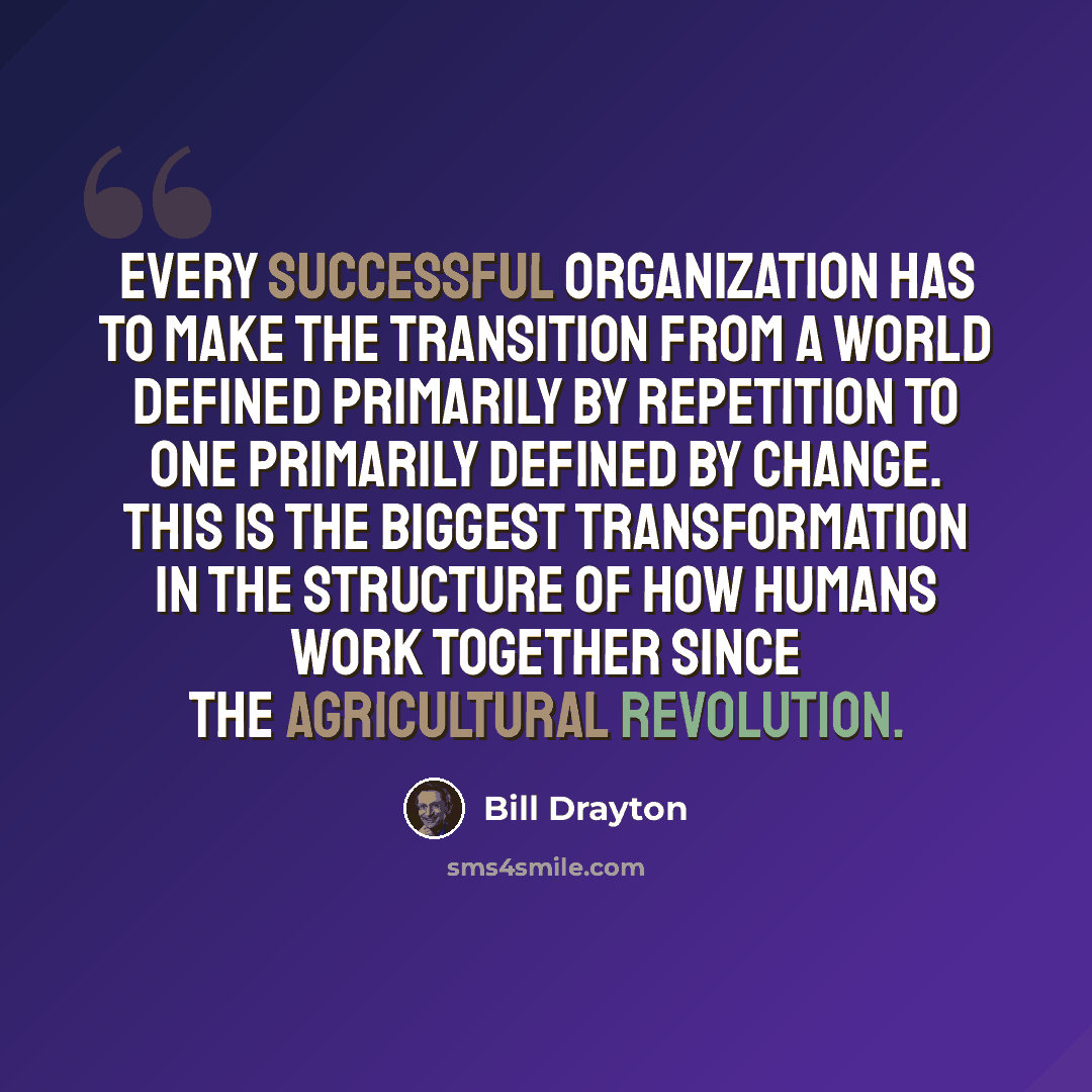 “Every successful organization has to make the transition from a world defined primarily by repetition to one primarily defined by change. This is the biggest transformation in the structure of how humans work together since the Agricultural Revolution.” quote by Bill Drayton