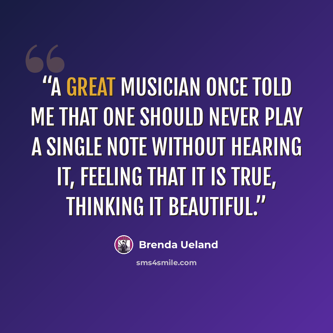 “A great musician once told me that one should never play a single note without hearing it, feeling that it is true, thinking it beautiful.” quote by Brenda Ueland