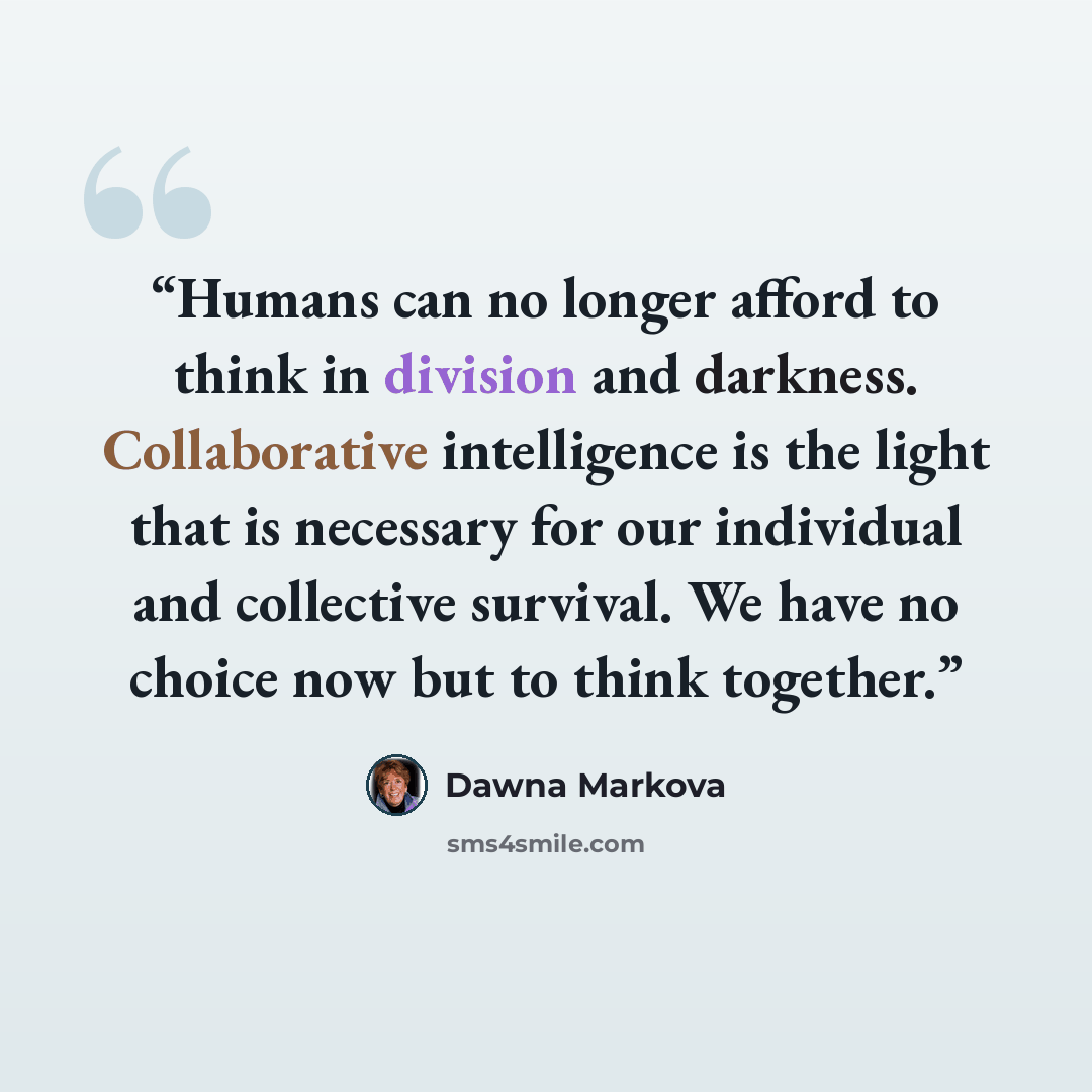 “Humans can no longer afford to think in division and darkness. Collaborative intelligence is the light that is necessary for our individual and collective survival. We have no choice now but to think together.” quote by Dawna Markova