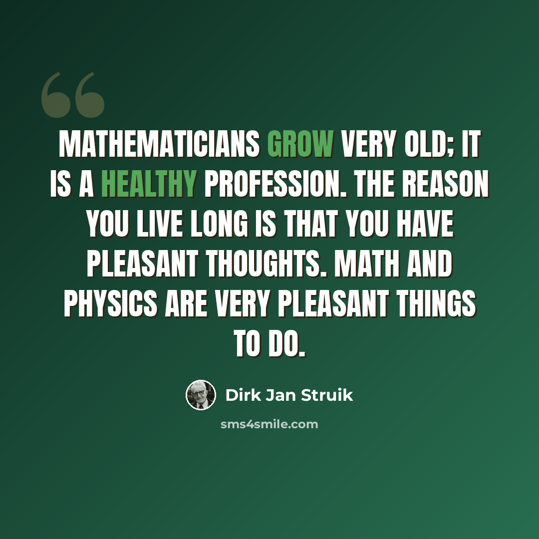 “Mathematicians grow very old; it is a healthy profession. The reason you live long is that you have pleasant thoughts. Math and physics are very pleasant things to do.” quote by Dirk Jan Struik