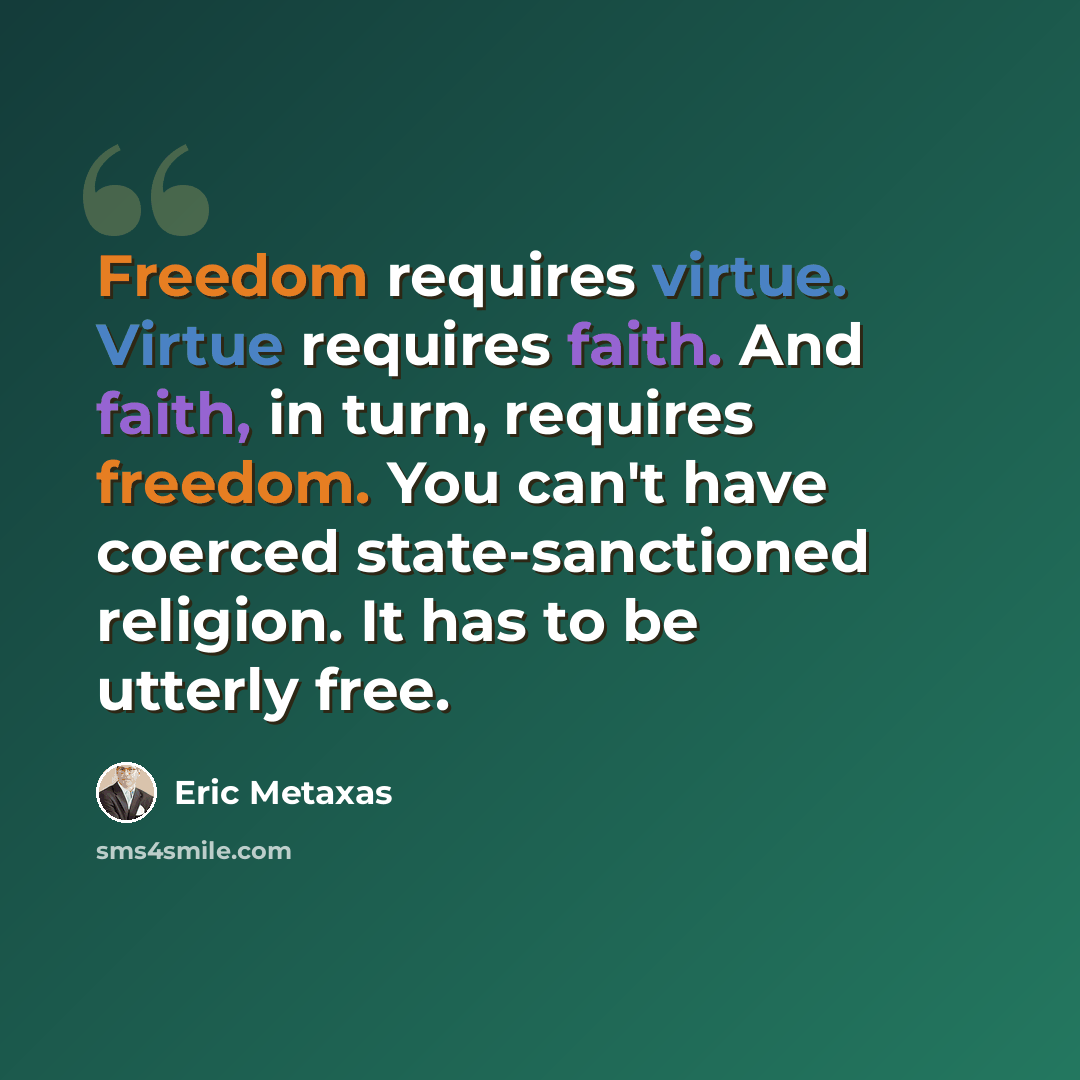 “Freedom requires virtue. Virtue requires faith. And faith, in turn, requires freedom. You can't have coerced state-sanctioned religion. It has to be utterly free.” quote by Eric Metaxas