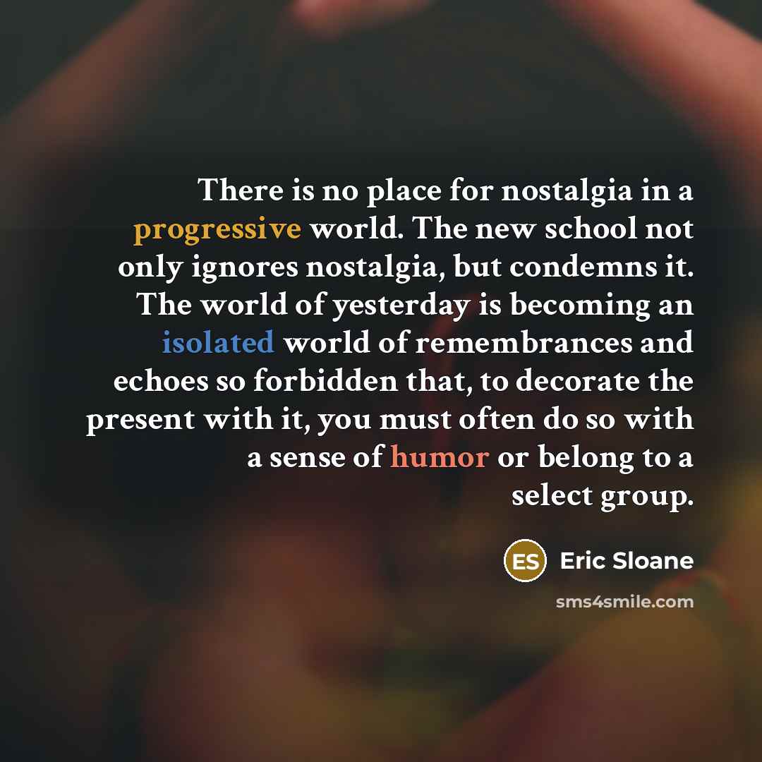 “There is no place for nostalgia in a progressive world. The new school not only ignores nostalgia, but condemns it. The world of yesterday is becoming an isolated world of remembrances and echoes so forbidden that, to decorate the present with it, you must often do so with a sense of humor or…” quote by Eric Sloane