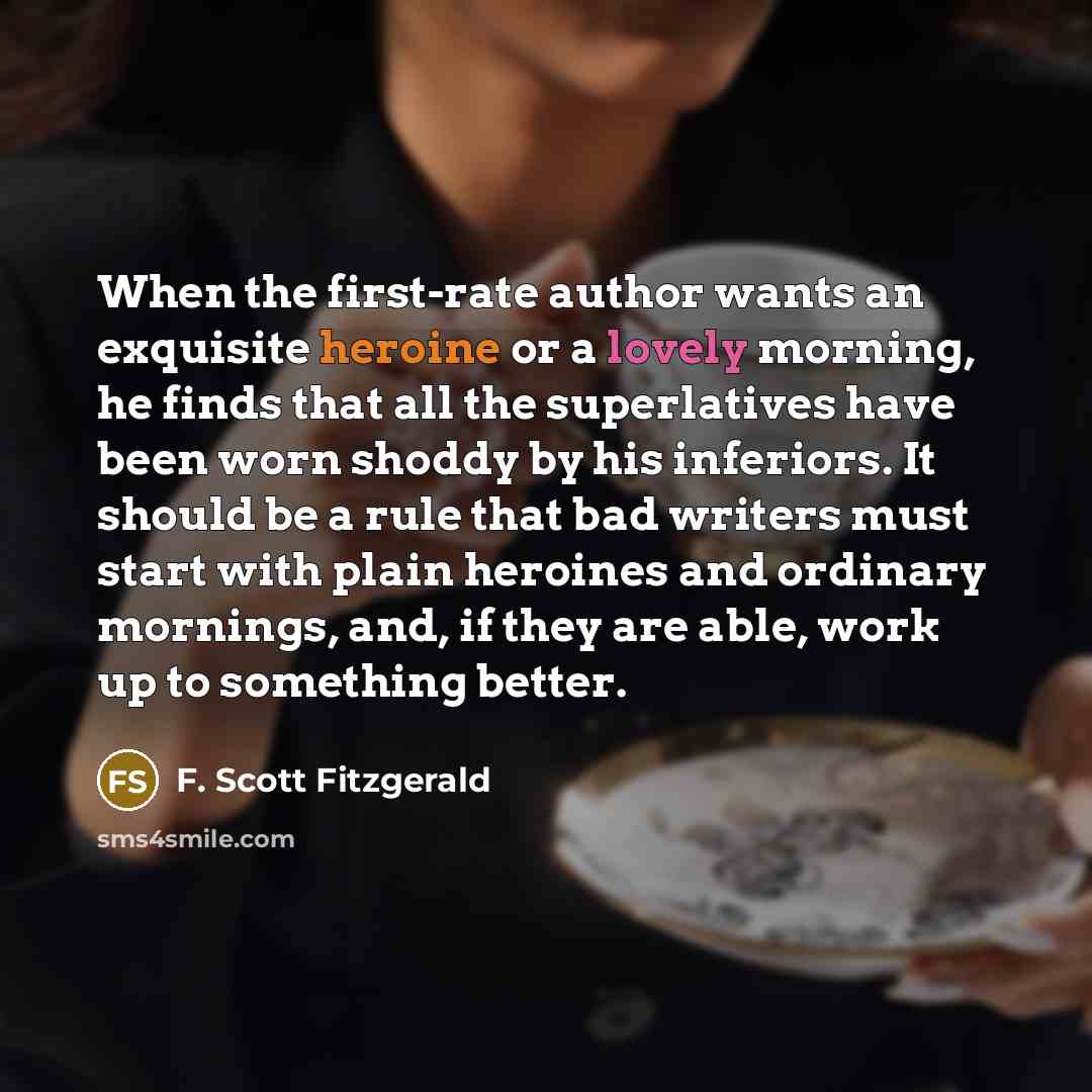 “When the first-rate author wants an exquisite heroine or a lovely morning, he finds that all the superlatives have been worn shoddy by his inferiors. It should be a rule that bad writers must start with plain heroines and ordinary mornings, and, if they are able, work up to something better.” quote by F. Scott Fitzgerald