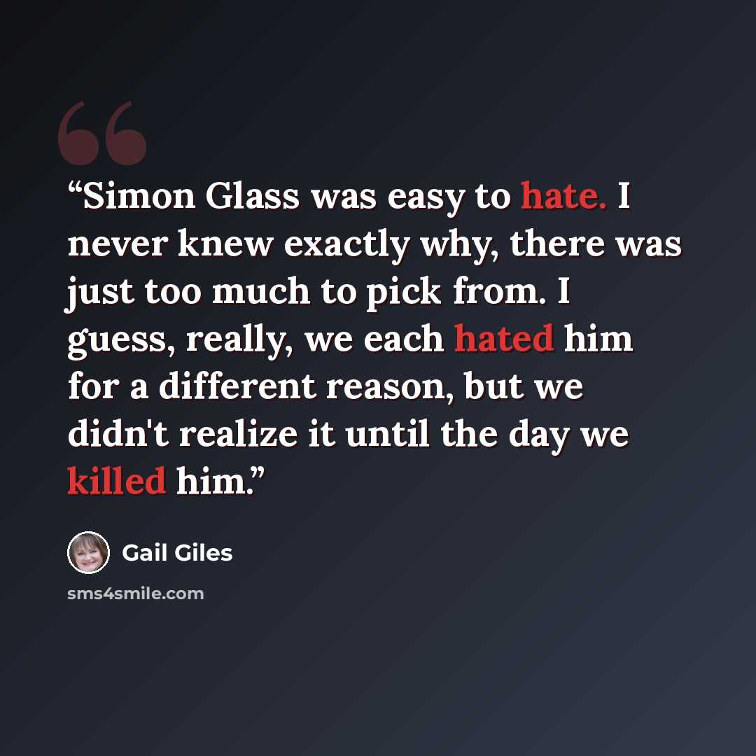 “Simon Glass was easy to hate. I never knew exactly why, there was just too much to pick from. I guess, really, we each hated him for a different reason, but we didn't realize it until the day we killed him.” quote by Gail Giles
