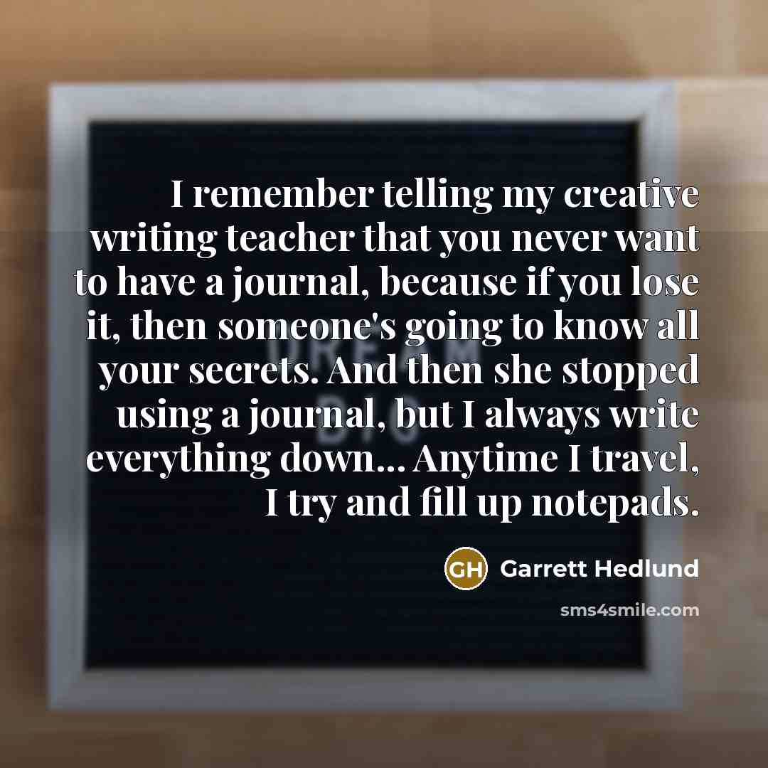 “I remember telling my creative writing teacher that you never want to have a journal, because if you lose it, then someone's going to know all your secrets. And then she stopped using a journal, but I always write everything down... Anytime I travel, I try and fill up notepads.” quote by Garrett Hedlund