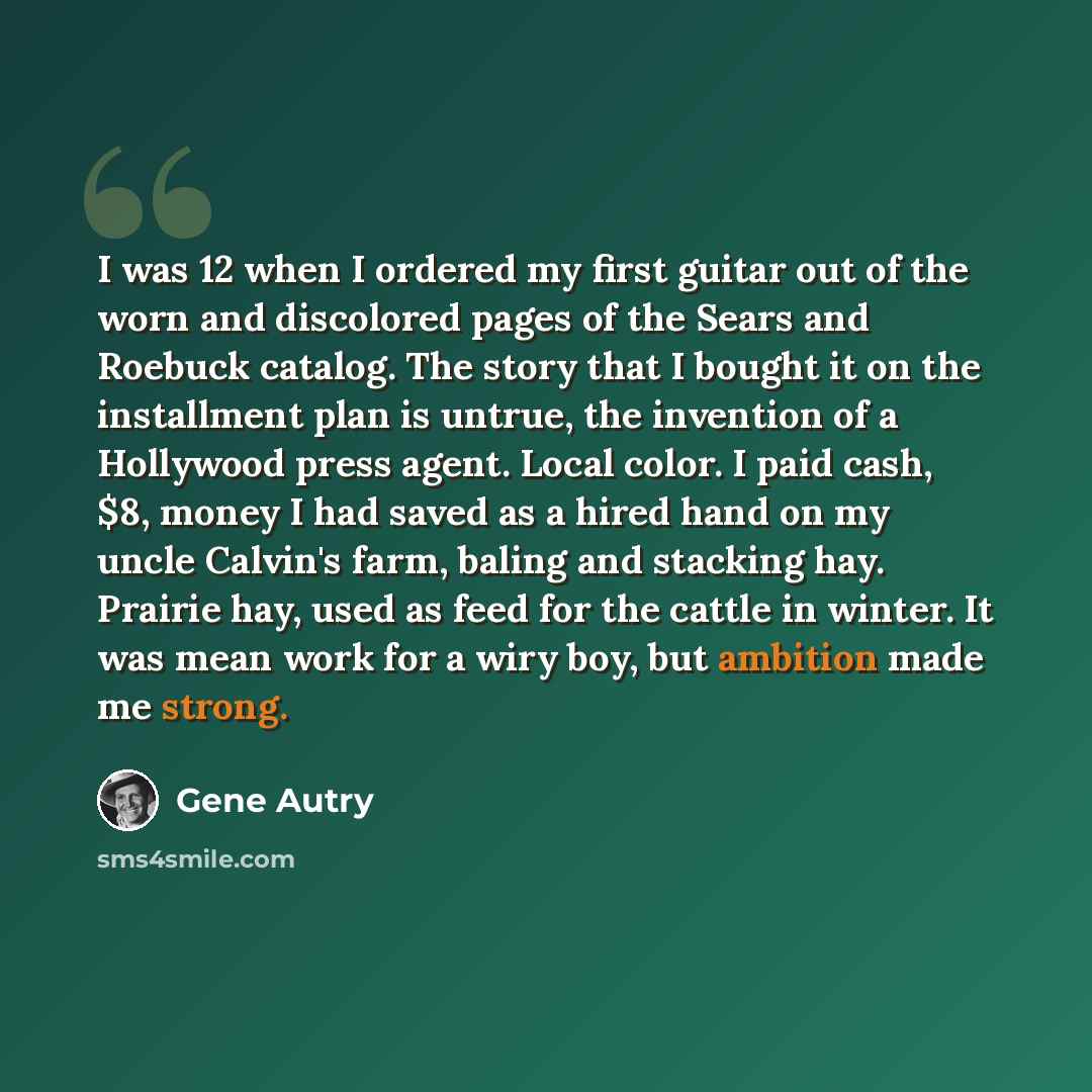 “I was 12 when I ordered my first guitar out of the worn and discolored pages of the Sears and Roebuck catalog. The story that I bought it on the installment plan is untrue, the invention of a Hollywood press agent. Local color. I paid cash, $8, money I had saved as a hired hand on my uncle…” quote by Gene Autry