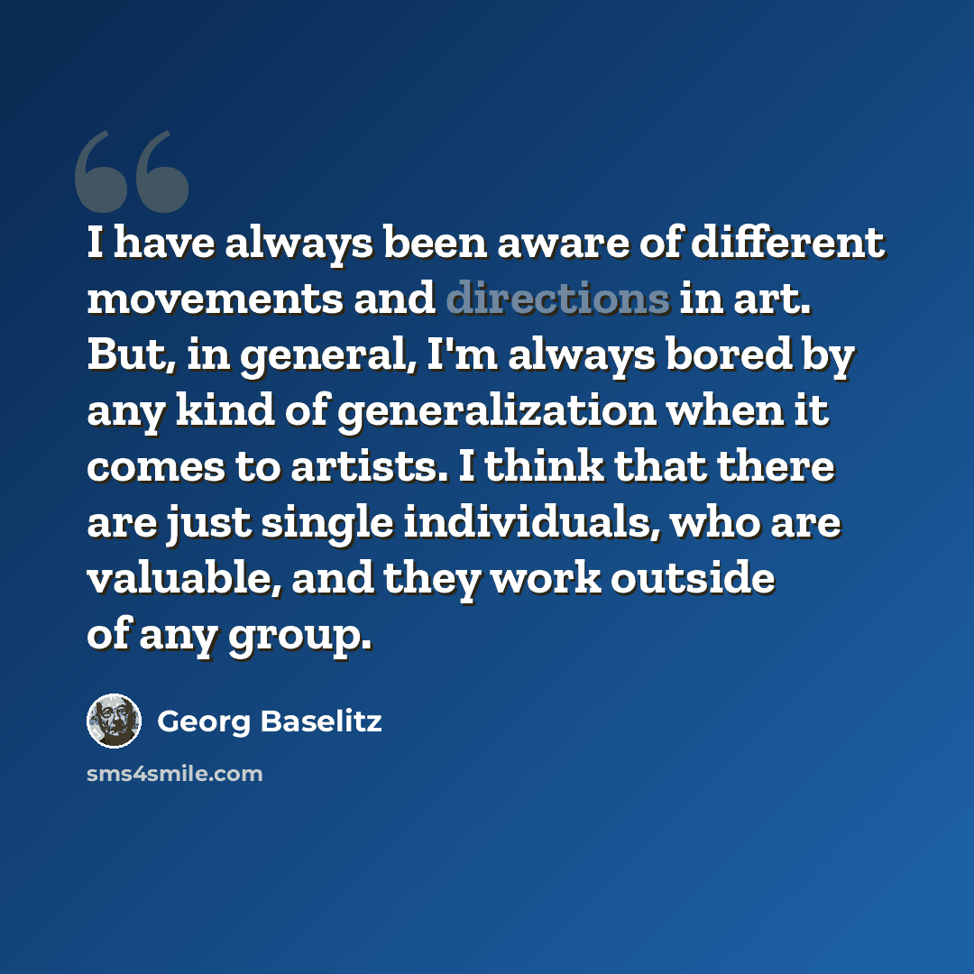 “I have always been aware of different movements and directions in art. But, in general, I'm always bored by any kind of generalization when it comes to artists. I think that there are just single individuals, who are valuable, and they work outside of any group.” quote by Georg Baselitz