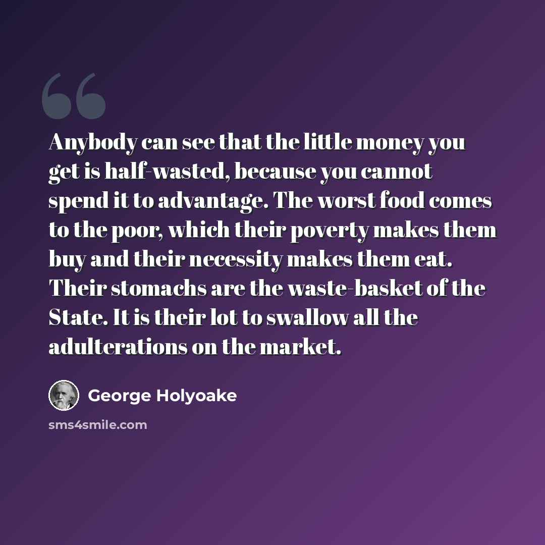 “Anybody can see that the little money you get is half-wasted, because you cannot spend it to advantage. The worst food comes to the poor, which their poverty makes them buy and their necessity makes them eat. Their stomachs are the waste-basket of the State. It is their lot to swallow all the…” quote by George Holyoake