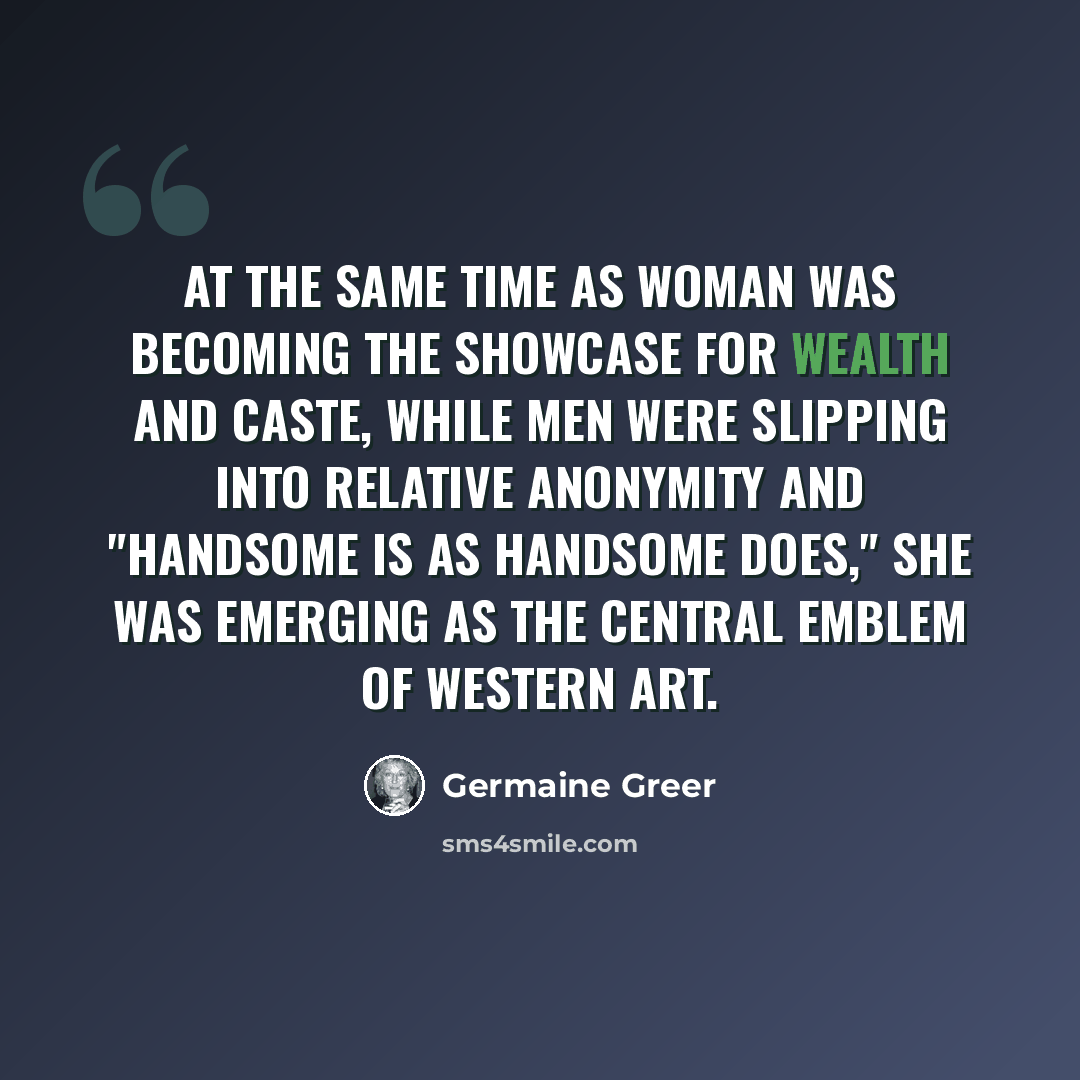“At the same time as woman was becoming the showcase for wealth and caste, while men were slipping into relative anonymity and "handsome is as handsome does," she was emerging as the central emblem of western art.” quote by Germaine Greer