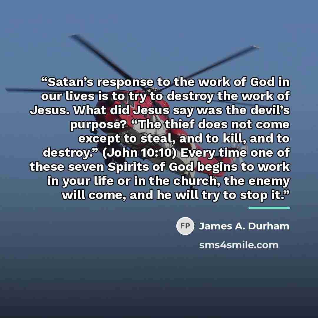 “Satan’s response to the work of God in our lives is to try to destroy the work of Jesus. What did Jesus say was the devil’s purpose? “The thief does not come except to steal, and to kill, and to destroy.” (John 10:10) Every time one of these seven Spirits of God begins to work in your life or in…” quote by James A. Durham