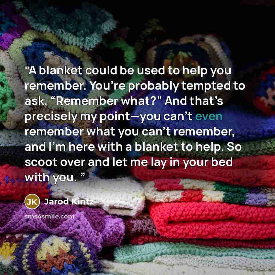 “A blanket could be used to help you remember. You’re probably tempted to ask, “Remember what?” And that’s precisely my point—you can’t even remember what you can’t remember, and I’m here with a blanket to help. So scoot over and let me lay in your bed with you.” quote by Jarod Kintz