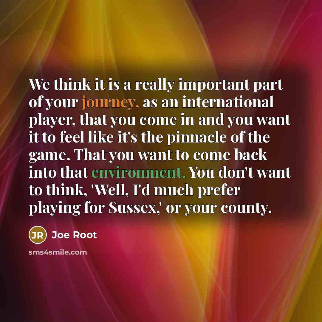 “We think it is a really important part of your journey, as an international player, that you come in and you want it to feel like it's the pinnacle of the game. That you want to come back into that environment. You don't want to think, 'Well, I'd much prefer playing for Sussex,' or your county.” quote by Joe Root