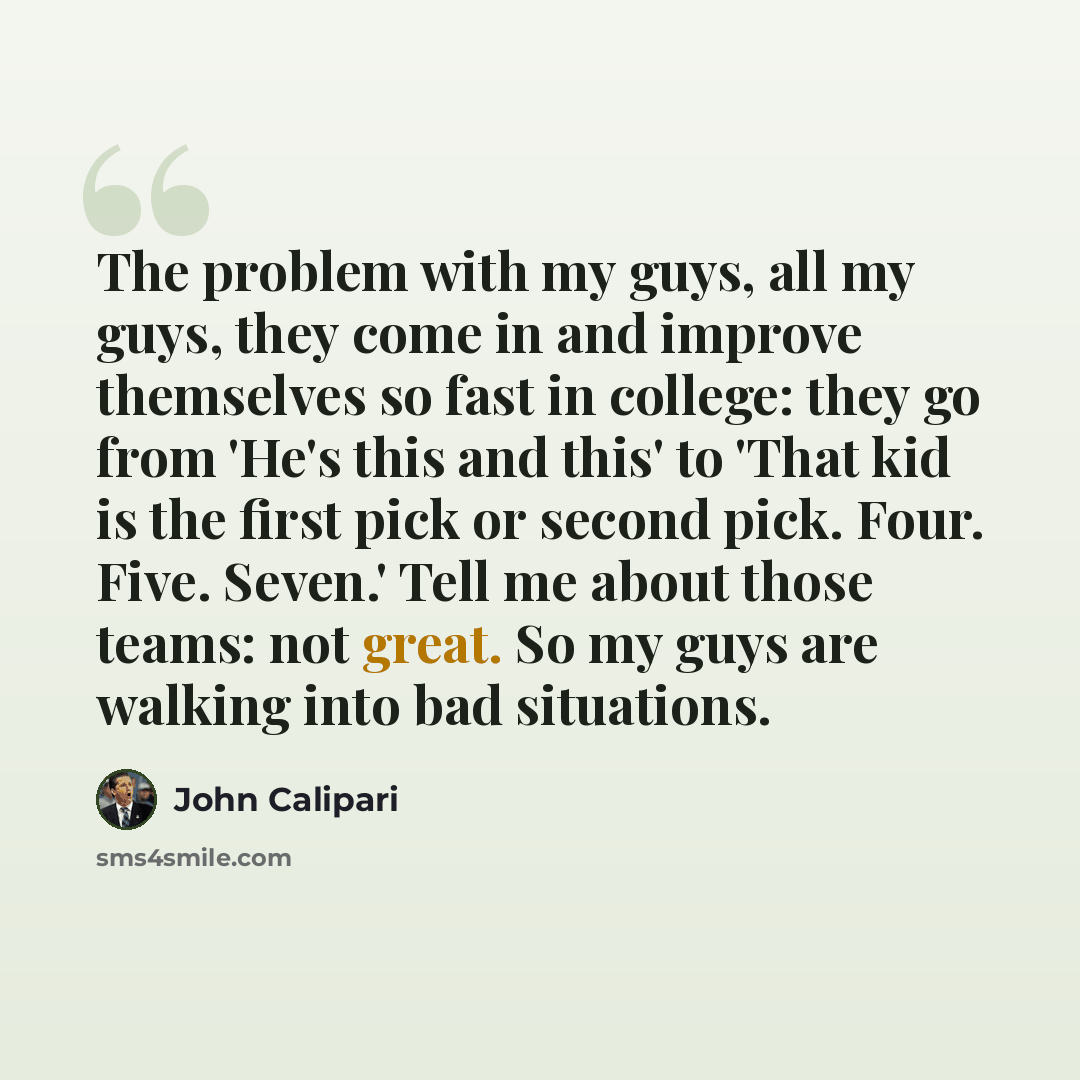 “The problem with my guys, all my guys, they come in and improve themselves so fast in college: they go from 'He's this and this' to 'That kid is the first pick or second pick. Four. Five. Seven.' Tell me about those teams: not great. So my guys are walking into bad situations.” quote by John Calipari