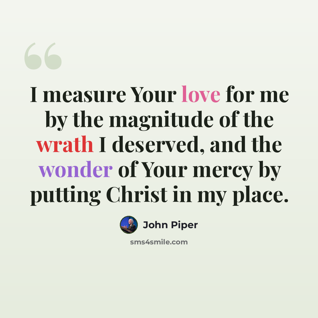 “I measure Your love for me by the magnitude of the wrath I deserved, and the wonder of Your mercy by putting Christ in my place.” quote by John Piper